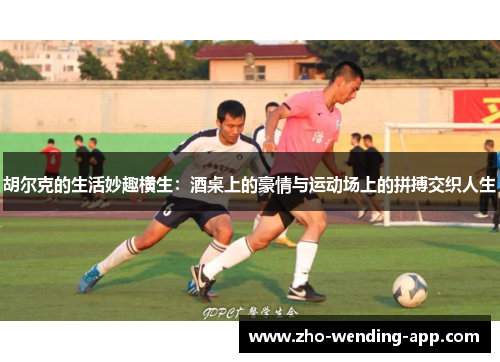 胡尔克的生活妙趣横生：酒桌上的豪情与运动场上的拼搏交织人生