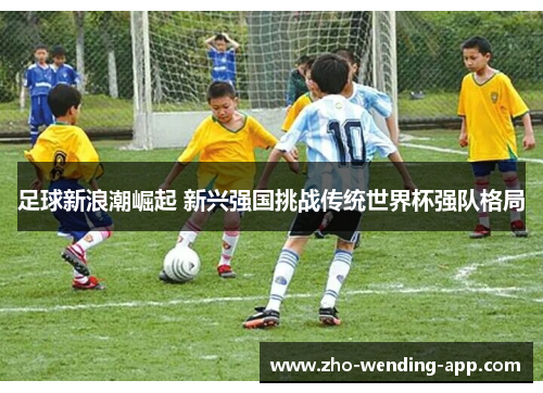 足球新浪潮崛起 新兴强国挑战传统世界杯强队格局