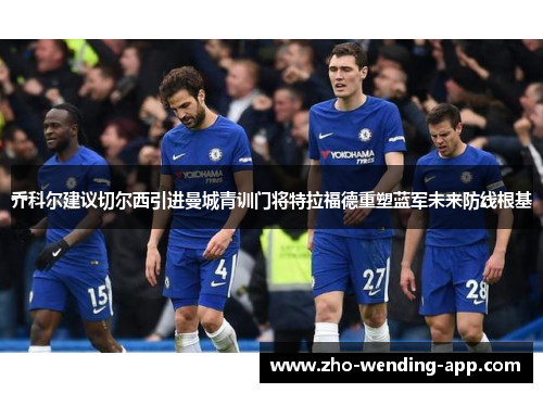 乔科尔建议切尔西引进曼城青训门将特拉福德重塑蓝军未来防线根基