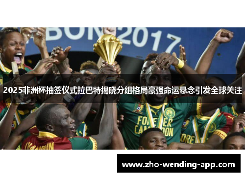 2025非洲杯抽签仪式拉巴特揭晓分组格局豪强命运悬念引发全球关注